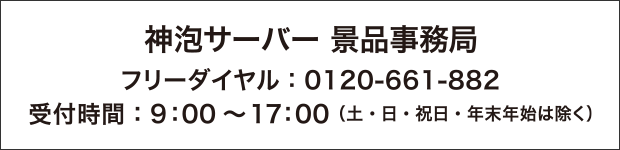 神泡サーバー 景品事務局 フリーダイヤル:0120-661-882 受付時間:9:00~17:00(土・日・祝日・年末年始は除く)