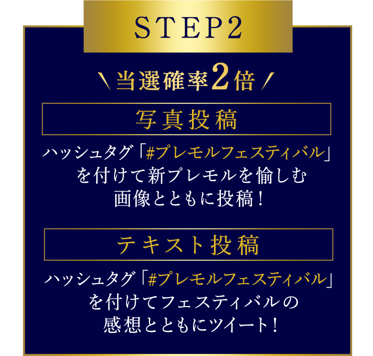 STEP 2 当選確率2倍 写真投稿 ハッシュタグ「#プレモルフェスティバル」を付けて新プレモルを愉しむ 画像とともに投稿！ テキスト投稿 ハッシュタグ「#プレモルフェスティバル」を付けてフェスティバルの感想とともにツイート！