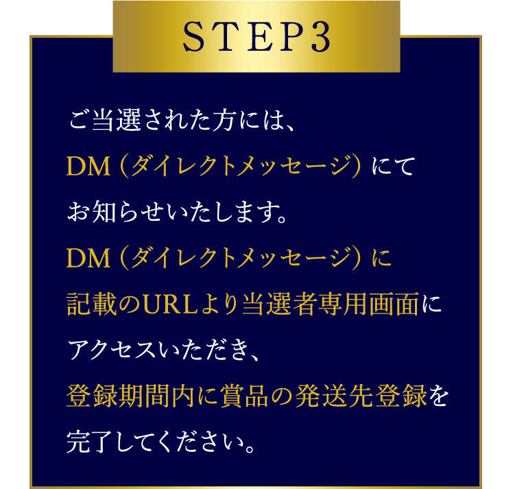 STEP3 ご当選された方には、DM（ダイレクトメッセージ）にてお知らせいたします。DM（ダイレクトメッセージ）に記載のURLより当選者専用画面にアクセスいただき、登録期間内に賞品の発送先登録を完了してください。