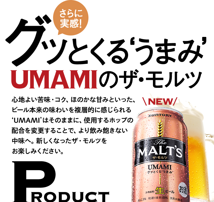 さらに実感 グッとくる‘うまみ’UMAMIのザ・モルツ 心地よい苦味・コク、ほのかな甘みといった、ビール本来の味わいを複層的に感じられるUMAMIはそのままに、使用するホップの配合を変更することで、より飲み飽きない中味へ。新しくなったザ・モルツをお楽しみください。