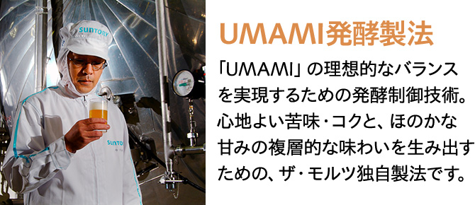 UMAMI発酵製法 「UMAMI」の理想的なバランスを実現するための発酵制御技術。心地よい苦味・コクと、ほのかな甘みの複層的な味わいを生み出すための、ザ・モルツ独自製法です。