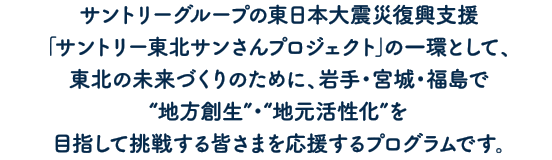 サントリーグループの東日本大震災復興支援｢サントリー東北サンさんプロジェクト｣の一環として、東北の未来づくりのために、岩手県・宮城県・福島県で“地方創生”・“地域活性化”を目指して挑戦する皆さまを応援するプログラムです。
