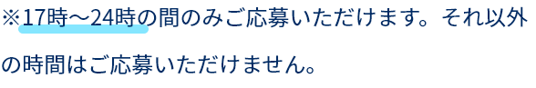 ※17時～24時の間のみご応募いただけます、それ以外の時間はご応募いただけません。