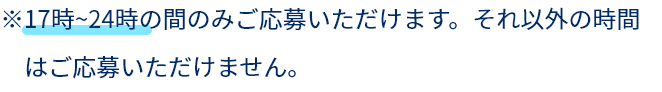 ※17時～24時の間のみご応募いただけます、それ以外の時間はご応募いただけません。