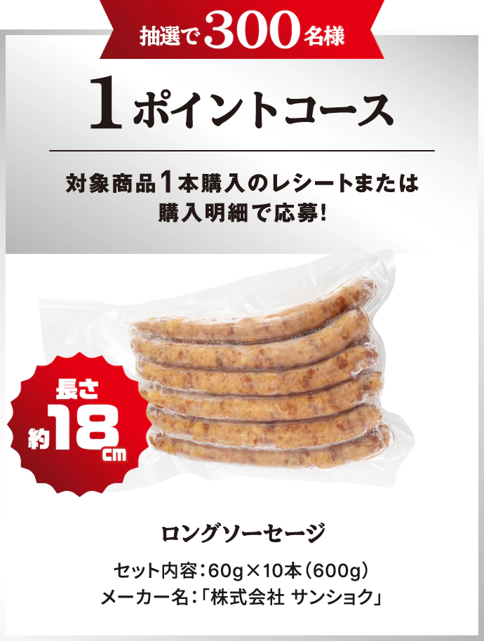抽選で300名様 1ポイントコース　対象商品1本購入のレシートまたは購入明細で応募！　長さ約18cm ロングソーセージ　セット内容：60g×10本（600g）　メーカー名：「株式会社サンショク」