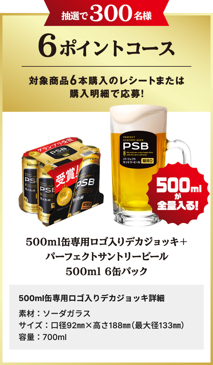 抽選で300名様 6ポイントコース　対象商品6本購入のレシートまたは購入明細で応募！　500mlが全量入る！ 500ml缶専用ロゴ入りデカジョッキ＋パーフェクトサントリービール500ml 6缶パック　500ml缶専用ロゴ入りデカジョッキ詳細　素材：ソーダガラス　サイズ：口径92mm×高さ188mm（最大径133mm）　容量：700ml