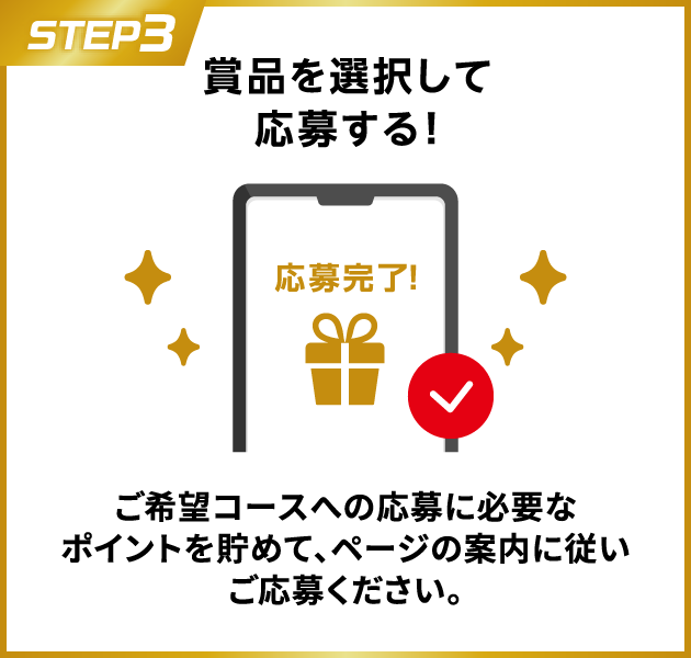 STEP3：賞品を選択して応募する！　ご希望コースへの応募に必要なポイントを貯めて、ページの案内に従いご応募ください。