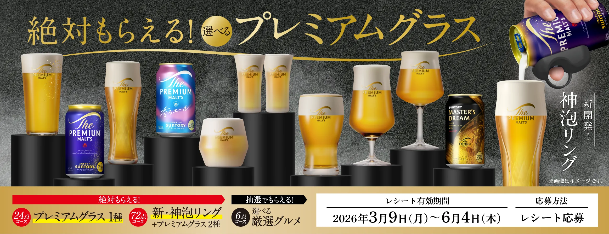 絶対もらえる！選べるプレミアムグラス 新開発！神泡リング ※画像はイメージです。 絶対もらえる！24点コース プレミアムグラス1種 72点コース 新・神泡リング＋プレミアムグラス2種 抽選でもらえる！6点コース 選べる厳選グルメ レシート有効期間｜2026年3月9日（月）～6月4日（木） 応募方法｜レシート応募