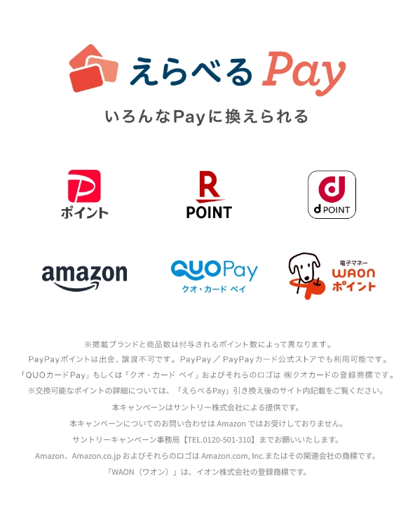 えらべるPay いろんなPayに換えられる （PayPayポイント Rポイント dPOINT amazon クオ・カードペイ WAONポイント）※掲載ブランドと商品数は付与されるポイント数によって異なります。PayPayポイントは出金、譲渡不可です。PayPay／PayPayカード公式ストアでも利用できます。「QUOカードPay」もしくは「クオ・カード ペイ」およびそれらのロゴは（株）クオカードの登録商標です。※交換可能なポイントの詳細については、「えらべるPay」引き換え後のサイト内記載をご覧ください。本キャンペーンはサントリー株式会社による提供です。本キャンペーンについてのお問い合わせはAmazonではお受けしておりません。サントリーキャンペーン事務局【TEL.0120-501-310】までお願いいたします。Amazon、Amazon.co.jpおよびそれらのロゴはAmazon.com, Inc.またはその関連会社の商標です。「WAON（ワオン）」は、イオン株式会社の登録商標です。