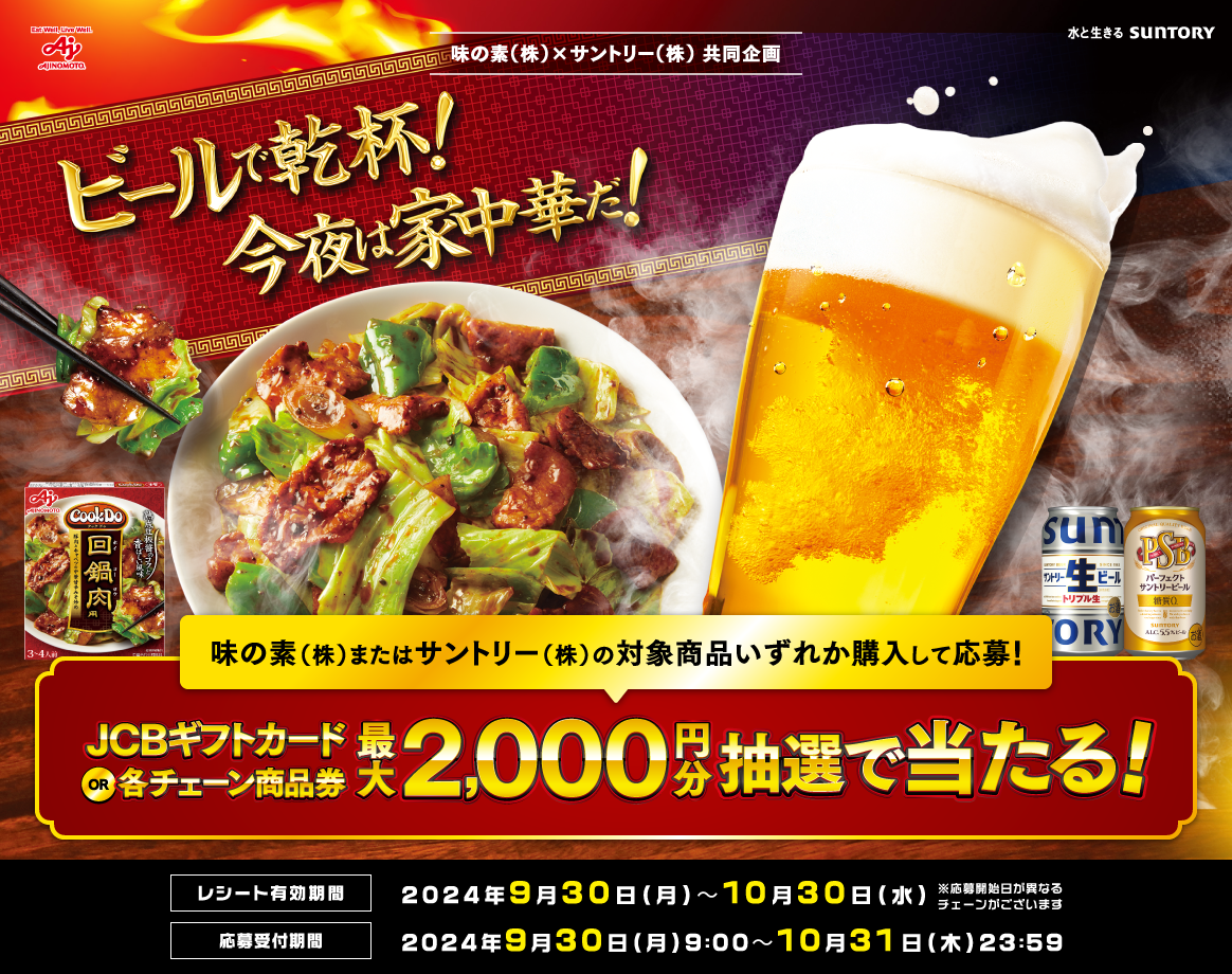 味の素（株）×サントリー（株）共同企画　ビールで乾杯！今夜は家中華だ！　味の素（株）またはサントリー（株）の対象商品いずれか購入して応募！JCBギフトカードor各チェーン商品券最大2,000円分が抽選で当たる！　レシート有効期間：2024年9月30日（月）～10月30日（水）※応募開始日が異なるチェーンがございます　応募受付期間：2024年9月30日（月）9:00～10月31日（木）23:59