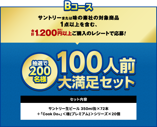 Bコース：サントリーまたは味の素社の対象商品1点以上を含む、合計1,200円（税込）以上ご購入のレシートで応募！　抽選で200名様　100人前大満足セット　セット内容：サントリー生ビール 350ml缶×72本＋「Cook Do&reg;」＜極（プレミアム）＞シリーズ×20個