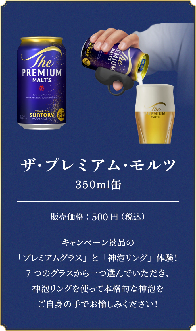 ザ・プレミアム・モルツ 350ml缶　販売価格：500円（税込）　キャンペーン景品の「プレミアムグラス」と「神泡リング」体験！7つのグラスから一つ選んでいただき、神泡リングを使って本格的な神泡をご自身の手でお愉しみください！