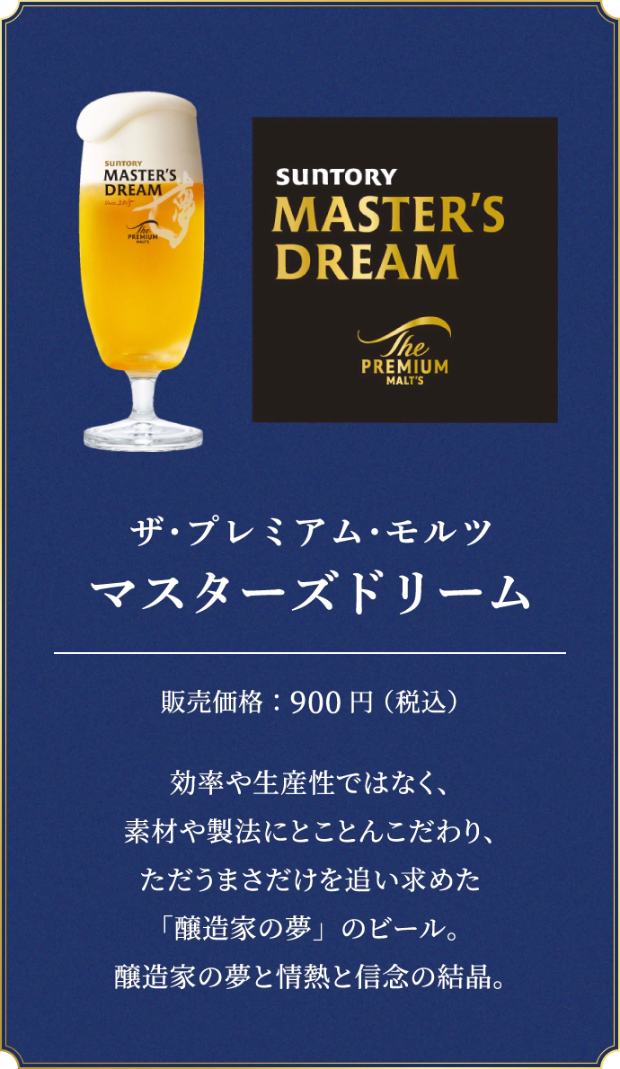 ザ・プレミアム・モルツ マスターズドリーム　販売価格：900円（税込）　効率や生産性ではなく、素材や製法にとことんこだわり、ただうまさだけを追い求めた「醸造家の夢」のビール。醸造家の夢と情熱と信念の結晶。