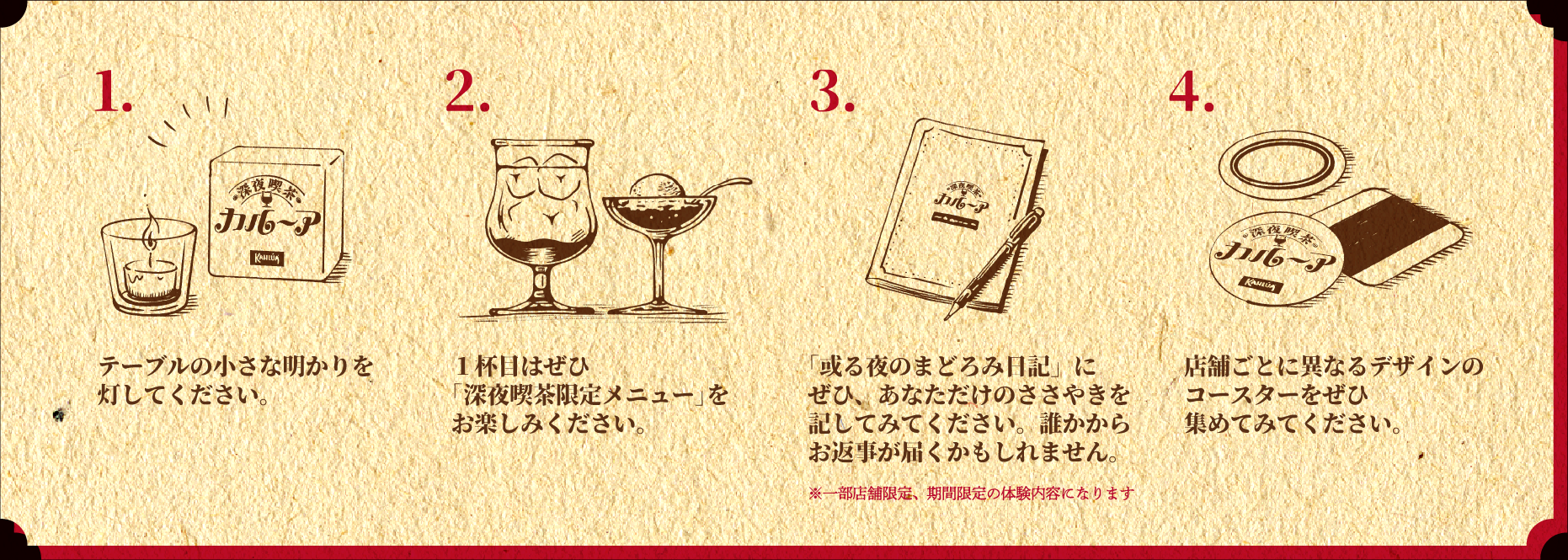 1.テーブルの小さな明かりを灯してください。 2.1杯目はぜひ「深夜喫茶限定メニュー」 をお楽しみください。 3.「或る夜のまどろみ日記」にぜひ、あなただけのささやきを記してみてください。誰かからお返事が届くかもしれません。※一部店舗限定、期間限定の体験内容になります 4.店舗ごとに異なるデザインのコースターをぜひ集めてみてください。