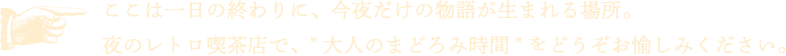 ここは一日の終わりに、今夜だけの物語が生まれる場所。夜のレトロ喫茶店で、”大人のまどろみ時間”をどうぞお愉しみください。