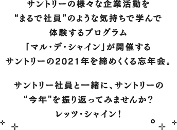 サントリーの様々な企業活動を“まるで社員”のような気持ちで学んで体験するプログラム「マル・デ・シャイン」が開催するサントリーの2021年を締めくくる忘年会。サントリー社員と一緒に、サントリーの“今年”を振り返ってみませんか？レッツ・シャイン！