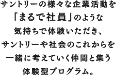 サントリーの様々な企業活動を「まるで社員」のような気持ちで体験いただき、サントリーや社会のこれからを一緒に考えていく仲間と集う体験型プログラム。