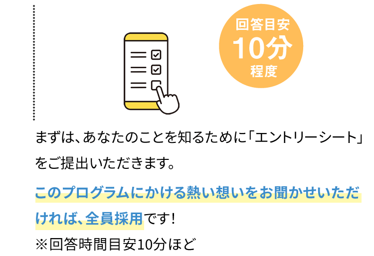 まずは、あなたのことを知るために「エントリーシート」をご提出いただきます。このプログラムにかける熱い想いをお聞かせいただければ、全員採用です！※回答時間目安10分ほど