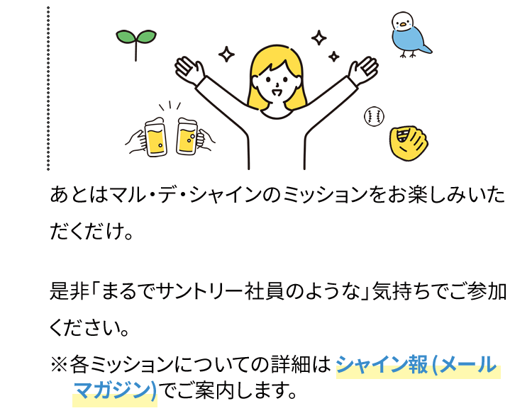 あとはマル・デ・シャインのミッションをお楽しみいただくだけ。是非「まるでサントリー社員のような」気持ちでご参加ください。※各ミッションについての詳細は シャイン報(メールマガジン)でご案内します。