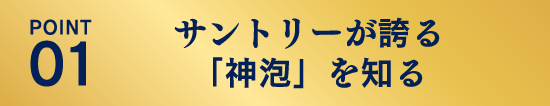 POINT01：サントリーが誇る「神泡」を知る