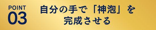 POINT03：自分の手で「神泡」を完成させる