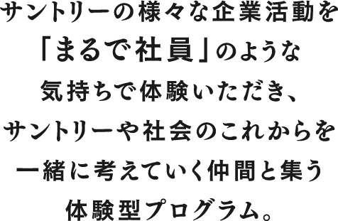 サントリーの様々な企業活動を「まるで社員」のような気持ちで体験いただき、サントリーや社会のこれからを一緒に考えていく仲間と集う体験型プログラム。