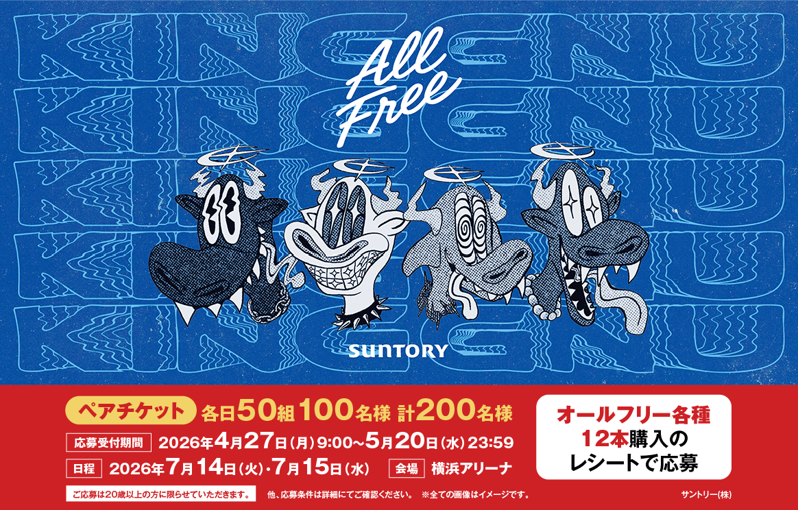 SUNTORY All Free オールフリー各種12本購入のレシートで応募 KING GNU ペアチケット 各日50組100名様 計200名様 応募受付期間2026年4月27日（月）9：00～5月20日（水）23：59 日程2026年7月14日（火）・7月15日（水） 会場 横浜アリーナ ご応募は20歳以上の方に限らせていただきます。他、応募条件は詳細にてご確認ください。※全ての画像はイメージです。サントリー（株）