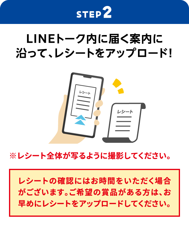 STEP2：LINEトーク内に届く案内に沿って、レシートをアップロード！　※レシート全体が写るように撮影してください。　レシートの確認にはお時間をいただく場合がございます。ご希望の賞品がある方は、お早めにレシートをアップロードしてください。