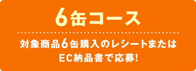 6缶コース　対象商品6缶購入のレシートまたはEC納品書で応募！
