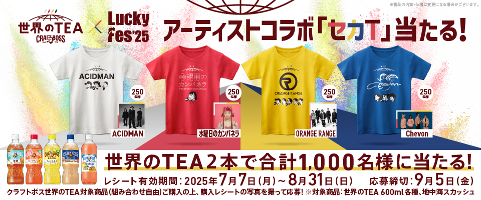 世界のTEA×Luckey Fes'25 アーティストコラボ「セカT」当たる！ ACIDMAN 250名様 水曜日のカンパネラ 250名様 ORANGERANGE 250名様 Chevon 250名様 ※賞品の内容・仕様は変更になる場合がございます。 世界のTEA2本で合計1,000名様に当たる！ レシート有効期間：2025年7月7日（月）～8月31日（日） 応募締切：9月5日（金） クラフトボス世界のTEA対象商品（組み合わせ自由）ご購入の上、購入レシートの写真を撮って応募！ ※対象商品：世界のTEA600ml各種、地中海スカッシュ
