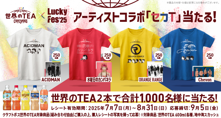 世界のTEA×Luckey Fes'25 アーティストコラボ「セカT」当たる！ ACIDMAN 250名様 水曜日のカンパネラ 250名様 ORANGERANGE 250名様 Chevon 250名様 ※賞品の内容・仕様は変更になる場合がございます。 世界のTEA2本で合計1,000名様に当たる！ レシート有効期間：2025年7月7日（月）～8月31日（日） 応募締切：9月5日（金） クラフトボス世界のTEA対象商品（組み合わせ自由）ご購入の上、購入レシートの写真を撮って応募！ ※対象商品：世界のTEA600ml各種、地中海スカッシュ