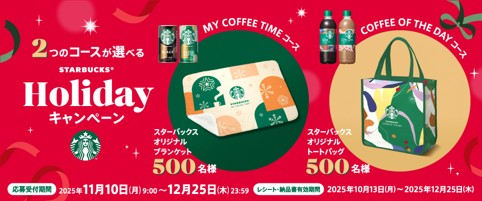 2つのコースが選べるSTARBUCKS&reg;Holidayキャンペーン MY COFFEE TIMEコース スターバックス オリジナルブランケット 500名様 COFFEE OF THE DAYコース スターバックス オリジナルトートバッグ 500名様 応募受付期間 2025年11月10日（月）9：00～2025年12月25日（木）23：59 レシート・納品書有効期間 2025年10月13日（月）～2025年12月25日（木）
