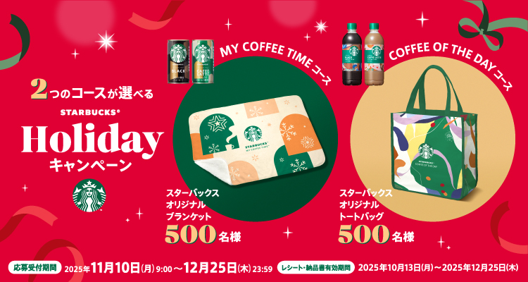 2つのコースが選べるSTARBUCKS&reg;Holidayキャンペーン MY COFFEE TIMEコース スターバックス オリジナルブランケット 500名様 COFFEE OF THE DAYコース スターバックス オリジナルトートバッグ 500名様 応募受付期間 2025年11月10日（月）9：00～2025年12月25日（木）23：59 レシート・納品書有効期間 2025年10月13日（月）～2025年12月25日（木）