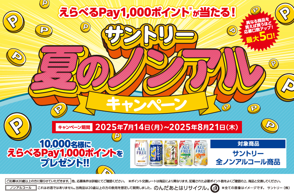 えらべるPay1,000ポイント※が当たる！ サントリー夏のノンアルキャンペーン 異なる商品を買えば買うほど応募口数アップ！最大5口！ キャンペーン期間 2025年7月14日（月）～2025年8月21日（木） 10,000名様にえらべるPay1,000ポイントをプレゼント！！ 対象商品 サントリー全ノンアルコール商品 ご応募は20歳以上の方に限らせていただきます。 他、応募条件は詳細にてご確認ください。 ※ポイント交換レートは商品により異なります。記載された必要ポイント数をよくご確認の上、商品と交換してください。 ノンアルコール これはお酒ではありません。当商品は20歳以上の方の飲用を想定して開発しました。 のんだあとはリサイクル。 ※全ての画像はイメージです。 サントリー（株）