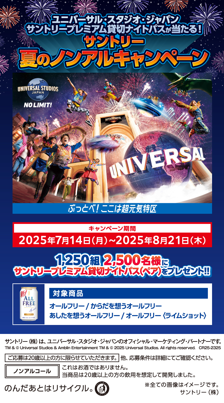 ユニバーサル・スタジオ・ジャパン サントリープレミアム貸切ナイトパスが当たる！ サントリー夏のノンアルキャンペーン キャンペーン期間 2025年7月14日（月）～2025年8月21日（木） 1,250組2,500名様にサントリープレミアム貸切ナイトパス（ペア）をプレゼント！！ 対象商品 オールフリー/からだを想うオールフリー/あしたを想うオールフリー/オールフリー〈ライムショット〉 サントリー（株）は、ユニバーサル・スタジオ・ジャパンのオフィシャル・マーケティング・パートナーです。 TM & © Universal Studios & Amblin Entertainment TM & © 2025 Universal Studios. All rights reserved. CR25-2325 ご応募は20歳以上の方に限らせていただきます。他、応募条件は詳細にてご確認ください。 ノンアルコール これはお酒ではありません。当商品は20歳以上の方の飲用を想定して開発しました。 のんだあとはリサイクル。 ※全ての画像はイメージです。 サントリー（株）