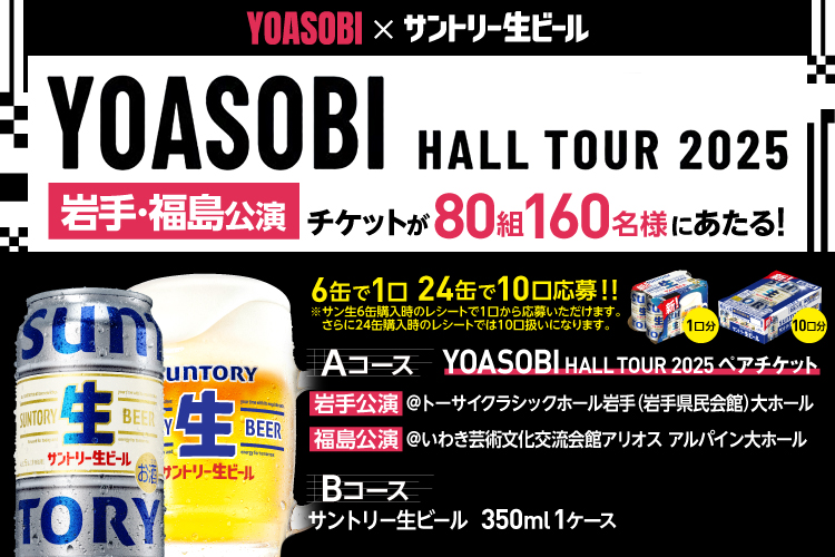 YOASOBI×サントリー生ビール YOASOBI HALL TOUR 2025 岩手・福島公演 チケットが80組160名様にあたる！ 6缶で1口 24缶で10口応募！！ ※サン生6缶購入時のレシートで1口から応募いただけます。 さらに24缶購入時のレシートでは10口扱いになります。 Aコース YOASOBI HALL TOUR 2025 ペアチケット 岩手公演 @トーサイクラシックホール岩手（岩手県民会館）大ホール 福島公演 @いわき芸術文化交流会館アリオス アルパイン大ホール Bコース サントリー生ビール 350ml 1ケース