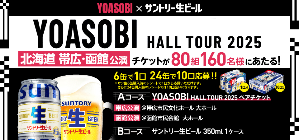 YOASOBI×サントリー生ビール YOASOBI HALL TOUR 2025 北海道 帯広 函館公演 チケットが80組160名様にあたる！ 6缶で1口 24缶で10口応募！！ ※サン生6缶購入時のレシートで1口から応募いただけます。 さらに24缶購入時のレシートでは10口扱いになります。 Aコース YOASOBI HALL TOUR 2025 ペアチケット 帯広公演 @帯広市民文化ホール 大ホール 函館公演 @函館市民会館 大ホール Bコース サントリー生ビール 350ml 1ケース