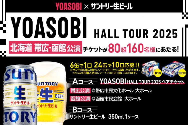 YOASOBI×サントリー生ビール YOASOBI HALL TOUR 2025 北海道 帯広 函館公演 チケットが80組160名様にあたる！ 6缶で1口 24缶で10口応募！！ ※サン生6缶購入時のレシートで1口から応募いただけます。 さらに24缶購入時のレシートでは10口扱いになります。 Aコース YOASOBI HALL TOUR 2025 ペアチケット 帯広公演 @帯広市民文化ホール 大ホール 函館公演 @函館市民会館 大ホール Bコース サントリー生ビール 350ml 1ケース