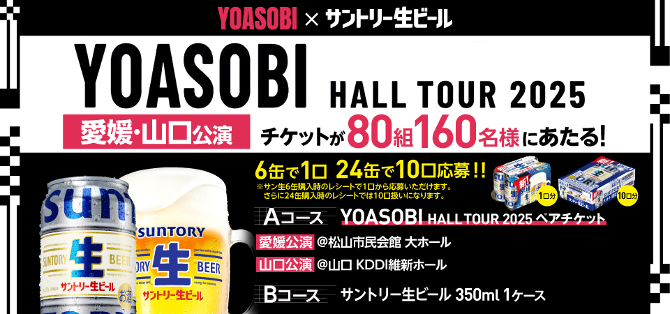 YOASOBI×サントリー生ビール YOASOBI HALL TOUR 2025 愛媛・山口公演 チケットが80組160名様にあたる！ 6缶で1口 24缶で10口応募！！ ※サン生6缶購入時のレシートで1口から応募いただけます。 さらに24缶購入時のレシートでは10口扱いになります。 Aコース YOASOBI HALL TOUR 2025 ペアチケット 愛媛公演 @松山市民会館 大ホール 山口公演 @山口 KDDI維新ホール Bコース サントリー生ビール 350ml 1ケース