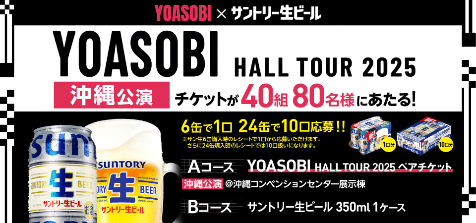 YOASOBI×サントリー生ビール YOASOBI HALL TOUR 2025 沖縄公演 チケットが40組80名様にあたる！ 6缶で1口 24缶で10口応募！！ ※サン生6缶購入時のレシートで1口から応募いただけます。 さらに24缶購入時のレシートでは10口扱いになります。 Aコース YOASOBI HALL TOUR 2025 ペアチケット 沖縄公演 @沖縄コンベンションセンター展示棟 Bコース サントリー生ビール 350ml 1ケース