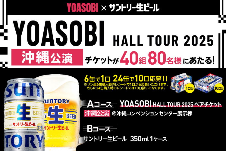 YOASOBI×サントリー生ビール YOASOBI HALL TOUR 2025 沖縄公演 チケットが40組80名様にあたる！ 6缶で1口 24缶で10口応募！！ ※サン生6缶購入時のレシートで1口から応募いただけます。 さらに24缶購入時のレシートでは10口扱いになります。 Aコース YOASOBI HALL TOUR 2025 ペアチケット 沖縄公演 @沖縄コンベンションセンター展示棟 Bコース サントリー生ビール 350ml 1ケース