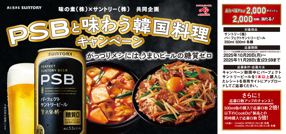 味の素(株)×サントリー(株)共同企画 PSBと味わう韓国料理キャンペーン がっつりメシには、うまいビールの糖質ゼロ えらべるPay2,000ポイントが2,000名様に当たる! 対象商品 サントリー(株) パーフェクトサントリービール 350ml 500ml 各種 応募期間 ※レシート有効期間:2025年10月20日(月)~2025年11月27日(木)まで 2025年10月20日(月)~2025年11月28日(金)23:59まで 応募条件・応募方法 キャンペーン期間中にパーフェクトサントリービールを1本以上購入したレシートを専用サイトにアップロードしてご応募ください。 さらに!応募口数アップのチャンス! 500ml缶の購入で応募口数2倍!以下のCookDo®製品との同時購入で応募口数5倍! <対象> ・CookDo KOREA! 3~4人前 各種 ・CookDo 3~4人前/2~3人前/2人前 各種