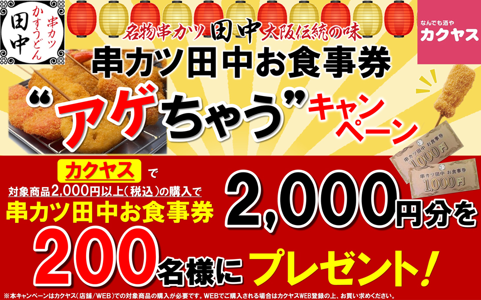 串カツかすうどん田中 なんでも酒やカクヤス 名物串カツ田中大阪伝統の味 串カツ田中お食事券“アゲちゃう”キャンペーン カクヤスで対象商品2,000円以上（税込）の購入で串カツ田中お食事券2,000円分を200名様にプレゼント！ ※本キャンペーンはカクヤス（店舗／WEB）での対象商品の購入が必要です。WEBでご購入される場合はカクヤスWEB登録の上、お買い求めください。