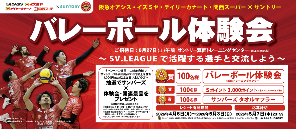 阪急オアシス・イズミヤ・デイリーカナート・関西スーパー× サントリー サンバーズバレーボール体験会が当たるキャンペーン ご招待日: 6月27日（土）午前　サントリー箕面トレーニングセンター (大阪府箕面市)～SV.LEAGUE で活躍する選手と交流しよう～キャンペーン期間中に対象店舗でサントリー（酒類・飲料）商品300円以上を含む1,000円（税込）以上お買い上げの方へ抽選でサンバーズ体験会・関連景品をプレゼント 応募はがきなし。Web応募のみ ※応募資格は A 賞 ・ B 賞 ・ C 賞すべて 20 歳以上です※バレーボール体験会は 5 歳以上からご参加いただけます※当選者数は阪急オアシス ・ イズミヤ ・ デイリーカナート ・ 関西スーパー　全店合計の当選者数です※詳しくはキャンペーンサイトをご確認ください【A賞】バレーボール体験会（箕面トレーニングセンター）100名様【B賞】Ｓポイント 3,000ポイント( 全 S ポイントカード対象)100名様【C賞】サンバーズ タオルマフラー100名様【レシート有効期間】2026年４月6日（月）～2026年５月3日（日）【応募締切】2026年5月7日（木）23：59 画像はイメージです。体験会参加選手メンバーは直前に決定するため、お客様による選択はできません。ストップ！20歳未満飲酒・飲酒運転。妊娠中や授乳期の飲酒はやめましょう。お酒はなによりも適量です。のんだあとはリサイクル。水と生きる SUNTORY
