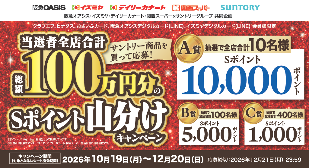 阪急オアシス·イズミヤ·デイリーカナート·関西スーパー×サントリーグループ 共同企画 クラブエフ、ヒナタス、おさいふカード、阪急オアシスデジタルカード(LINE)、イズミヤデジタルカード(LINE)会員様限定 サントリー商品を買って応募!当選者全店合計総額100万円分のSポイント山分けキャンペーン [A賞]抽選で全店合計10名様Sポイント10,000ポイント [B賞]抽選で全店合計100名様Sポイント5,000ポイント [C賞]抽選で全店合計400名様Sポイント1,000ポイント Sポイントは1ポイント＝1円相当として換算しています。○当選者は阪急オアシス·イズミヤ·デイリーカナート·関西スーパー全店合計の当選者数です。【キャンペーン期間(対象となるレシート有効期間)】2026年10月19日(月)～12月20日(日)【応募締切】2026年12月21日(月) 23:59