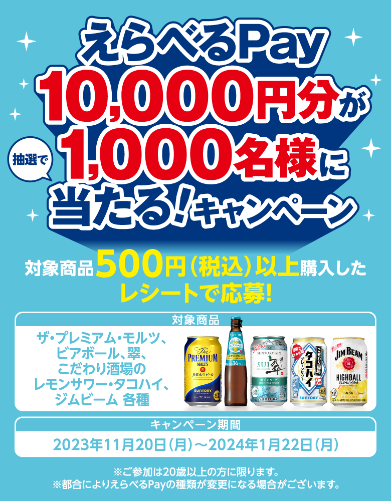 えらべるPay10,000円分が1,000名様に抽選で当たる！キャンペーン 対象商品500円（税込）以上購入したレシートで応募！ 対象商品 ザ・プレミアム・モルツ、ビアボール、翠、こだわり酒場のレモンサワー・タコハイ、ジムビーム 各種 キャンペーン期間 2023年11月20日（月）～2024年1月22日（月） ※ご参加は20歳以上の方に限ります。 ※都合によりえらべるPayの種類が変更になる場合がございます。