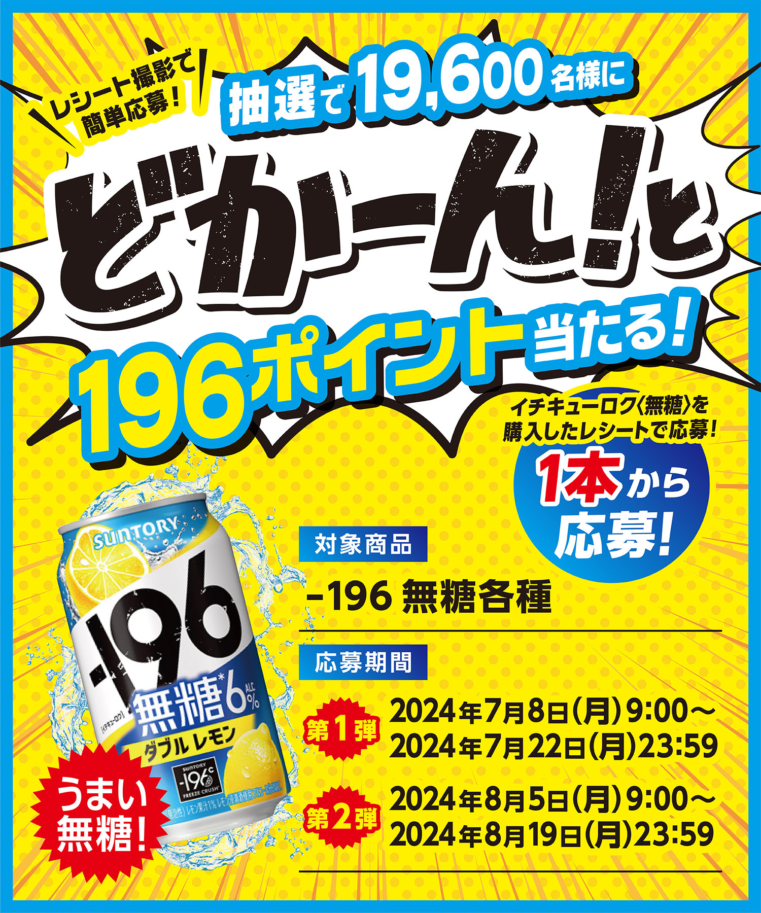 レシート撮影で簡単応募！抽選で19,600名様にどかーん！と196ポイント当たる！イチキューロク＜無糖＞を購入したレシートで応募！1本から応募！うまい無糖！　[対象商品]ー196無糖各種　[応募期間]＜第1弾＞2024年7月8日（月）9:00～2024年7月22日（月）23:59　＜第2弾＞2024年8月5日（月）9:00～2024年8月19日（月）23:59