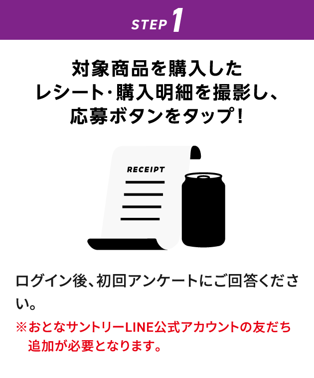 STEP1：対象商品を購入したレシート・購入明細を撮影し、応募ボタンをタップ！　ログイン後、初回アンケートにご回答ください。　※おとなサントリーLINE公式アカウントの友だち追加が必要となります。