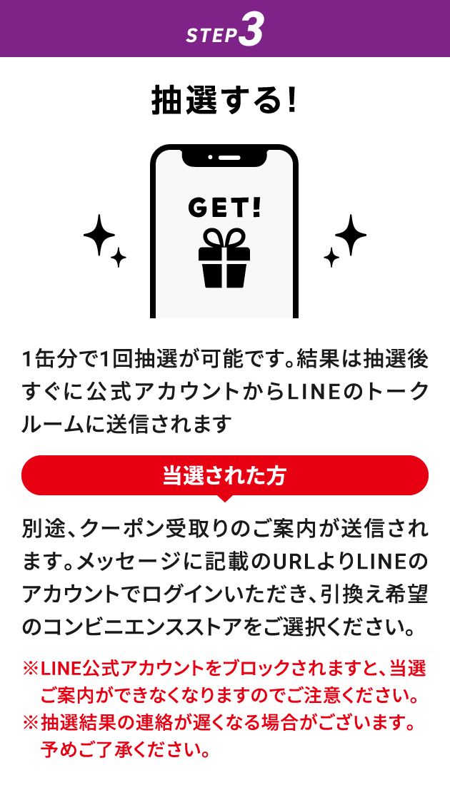STEP3：抽選する！　1缶分で1回抽選が可能です。結果は抽選後すぐに公式アカウントからLINEのトークルームに送信されます　当選された方：別途、クーポン受取りのご案内が送信されます。メッセージに記載のURLよりLINEのアカウントでログインいただき、引換え希望のコンビニエンスストアをご選択ください。　※LINE公式アカウントをブロックされますと、当選ご案内ができなくなりますのでご注意ください。※抽選結果の連絡が遅くなる場合がございます。予めご了承ください。