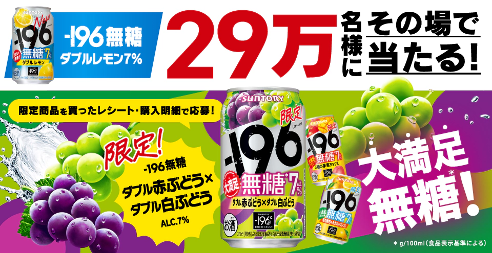 －196無糖〈ダブルレモン〉ALC.7％ 29万名様にその場で当たる！ 限定商品を買ったレシート・購入明細で応募！ 限定！－196無糖〈ダブル赤ぶどう×ダブル白ぶどう〉ALC.7％ 大満足無糖！